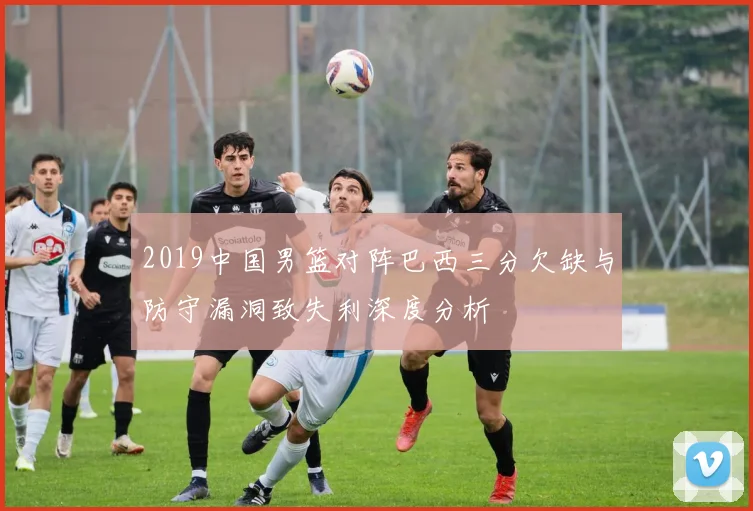 2019中国男篮对阵巴西三分欠缺与防守漏洞致失利深度分析