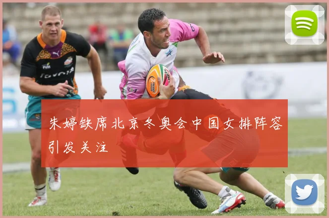 朱婷缺席北京冬奥会中国女排阵容引发关注