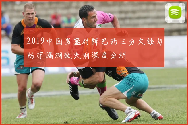 2019中国男篮对阵巴西三分欠缺与防守漏洞致失利深度分析