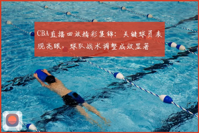CBA直播回放精彩集锦：关键球员表现亮眼，球队战术调整成效显著