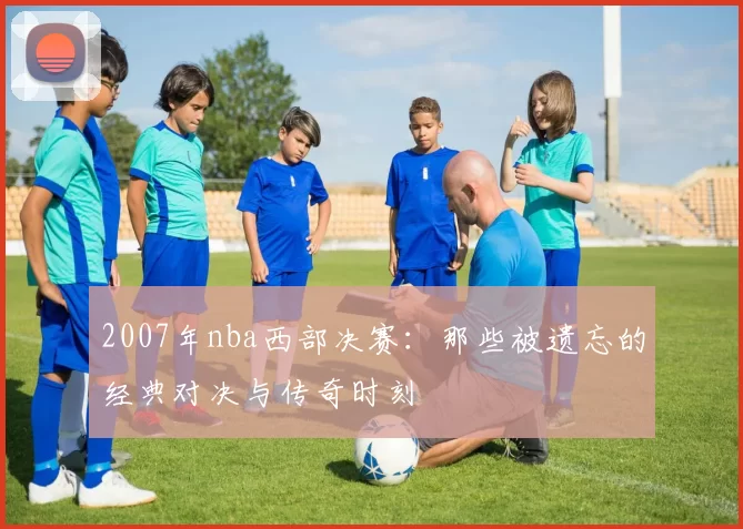 2007年nba西部决赛：那些被遗忘的经典对决与传奇时刻