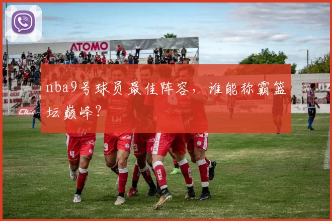 nba9号球员最佳阵容，谁能称霸篮坛巅峰？