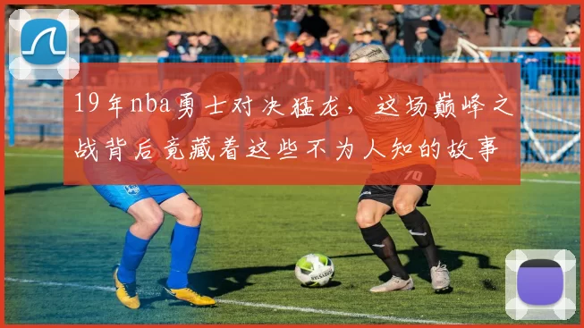 19年nba勇士对决猛龙，这场巅峰之战背后竟藏着这些不为人知的故事！