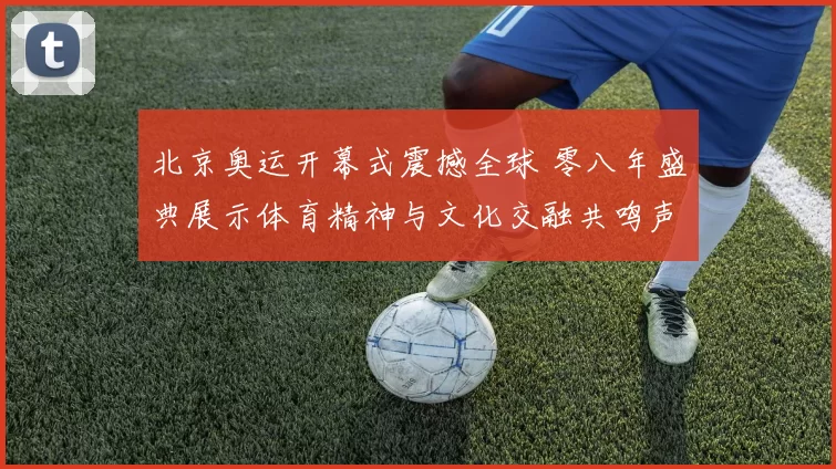 北京奥运开幕式震撼全球 零八年盛典展示体育精神与文化交融共鸣声