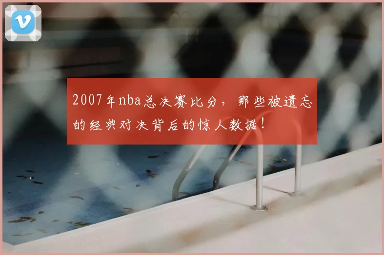 2007年nba总决赛比分，那些被遗忘的经典对决背后的惊人数据！
