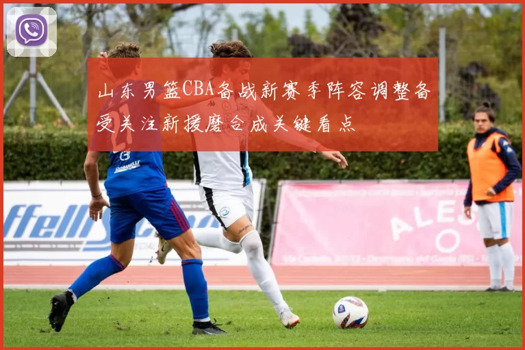 山东男篮CBA备战新赛季阵容调整备受关注新援磨合成关键看点