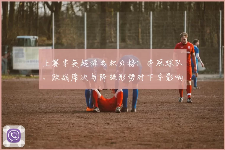 上赛季英超排名积分榜:夺冠球队、欧战席次与降级形势对下季影响