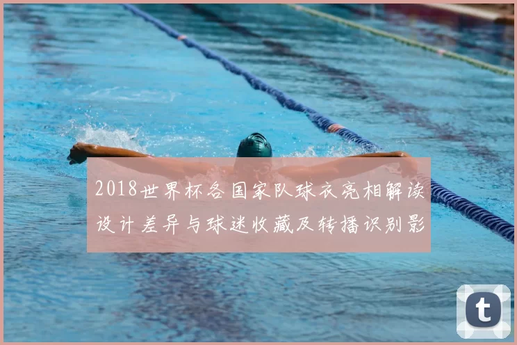 2018世界杯各国家队球衣亮相解读设计差异与球迷收藏及转播识别影响