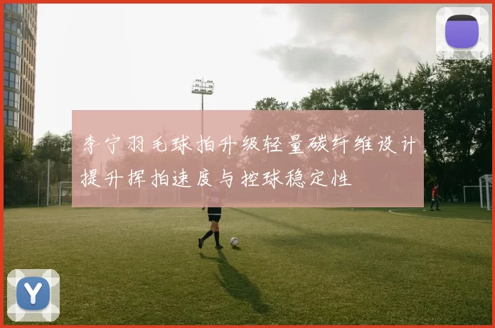 李宁羽毛球拍升级轻量碳纤维设计提升挥拍速度与控球稳定性