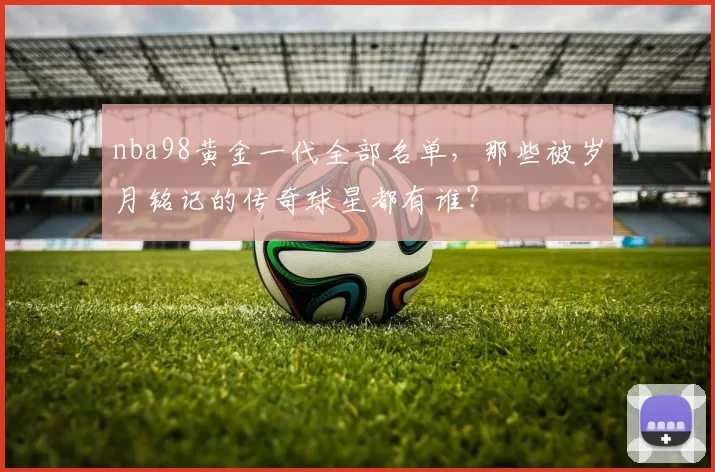 nba98黄金一代全部名单,那些被岁月铭记的传奇球星都有谁?