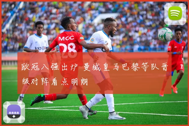 欧冠八强出炉 曼城皇马巴黎等队晋级对阵看点明朗