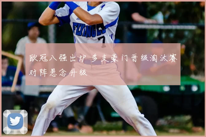 欧冠八强出炉 多支豪门晋级淘汰赛对阵悬念升级