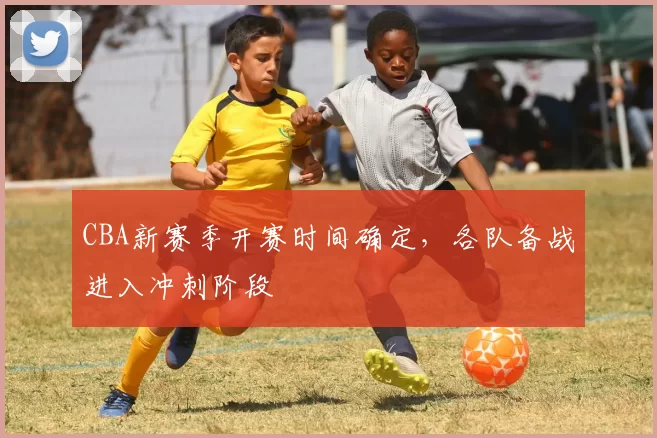 CBA新赛季开赛时间确定，各队备战进入冲刺阶段