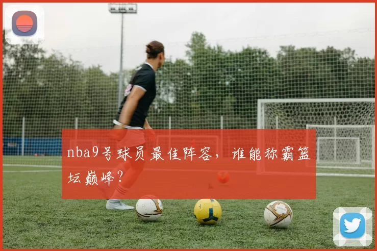 nba9号球员最佳阵容,谁能称霸篮坛巅峰?