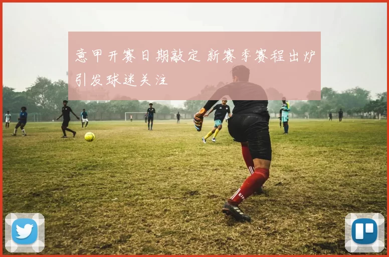 意甲开赛日期敲定 新赛季赛程出炉引发球迷关注