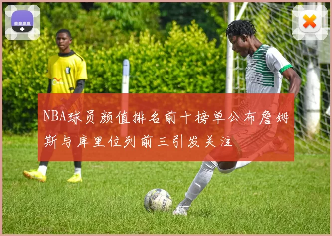 NBA球员颜值排名前十榜单公布詹姆斯与库里位列前三引发关注