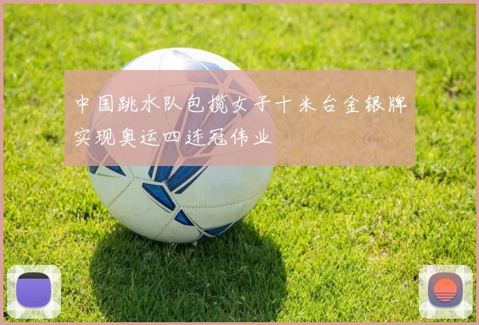 中国跳水队包揽女子十米台金银牌实现奥运四连冠伟业