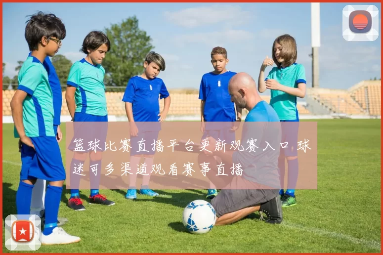 篮球比赛直播平台更新观赛入口 球迷可多渠道观看赛事直播