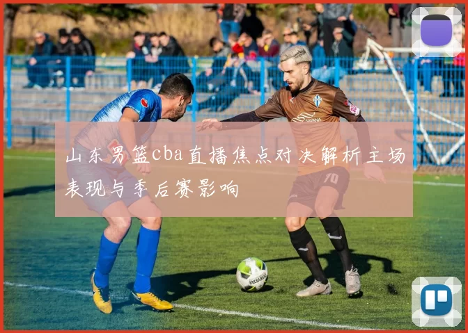 山东男篮cba直播焦点对决解析主场表现与季后赛影响