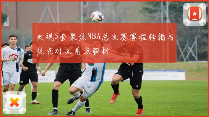 央视5套聚焦NBA总决赛赛程转播与焦点对决看点解析