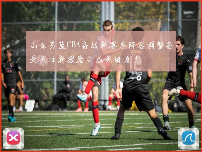 山东男篮CBA备战新赛季阵容调整备受关注新援磨合成关键看点