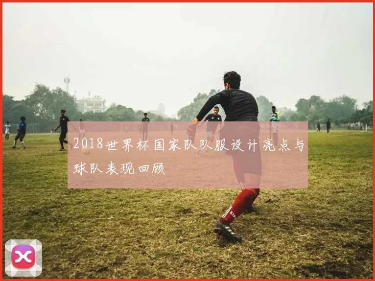 2018世界杯国家队队服设计亮点与球队表现回顾