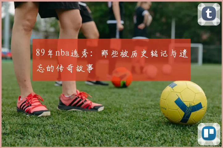 89年nba选秀：那些被历史铭记与遗忘的传奇故事