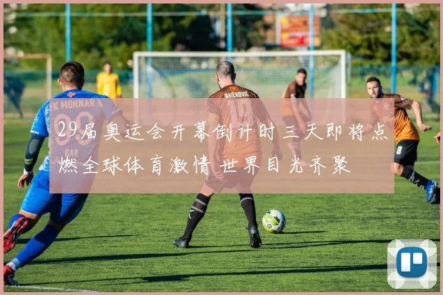 29届奥运会开幕倒计时三天即将点燃全球体育激情 世界目光齐聚