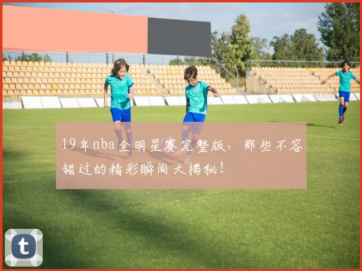 19年nba全明星赛完整版，那些不容错过的精彩瞬间大揭秘！