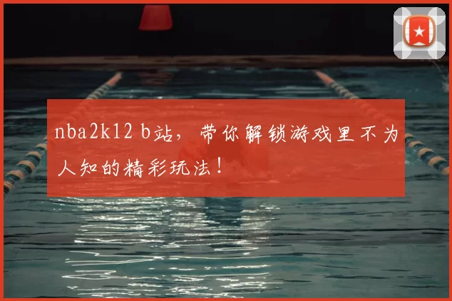 nba2k12 b站，带你解锁游戏里不为人知的精彩玩法！