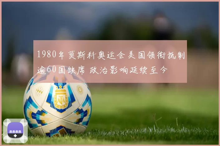 1980年莫斯科奥运会美国领衔抵制逾60国缺席 政治影响延续至今