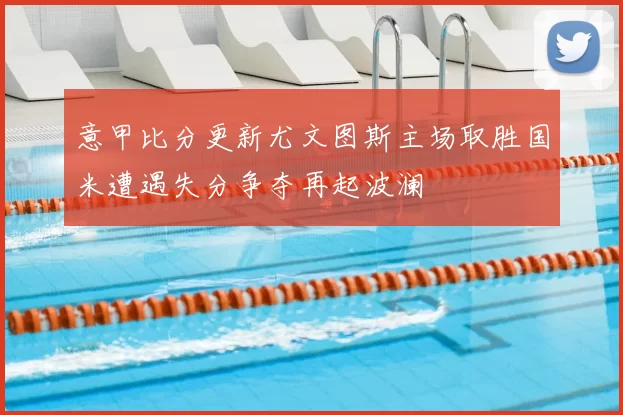 意甲比分更新尤文图斯主场取胜国米遭遇失分争夺再起波澜