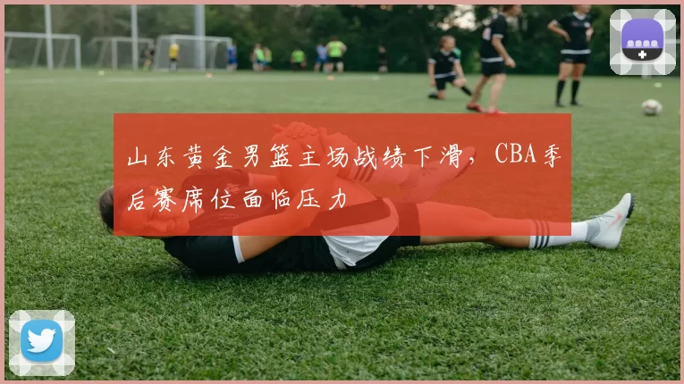 山东黄金男篮主场战绩下滑，CBA季后赛席位面临压力