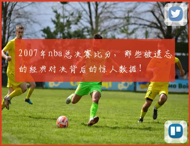 2007年nba总决赛比分，那些被遗忘的经典对决背后的惊人数据！