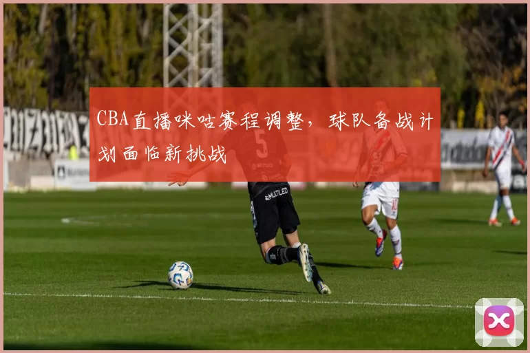 CBA直播咪咕赛程调整，球队备战计划面临新挑战