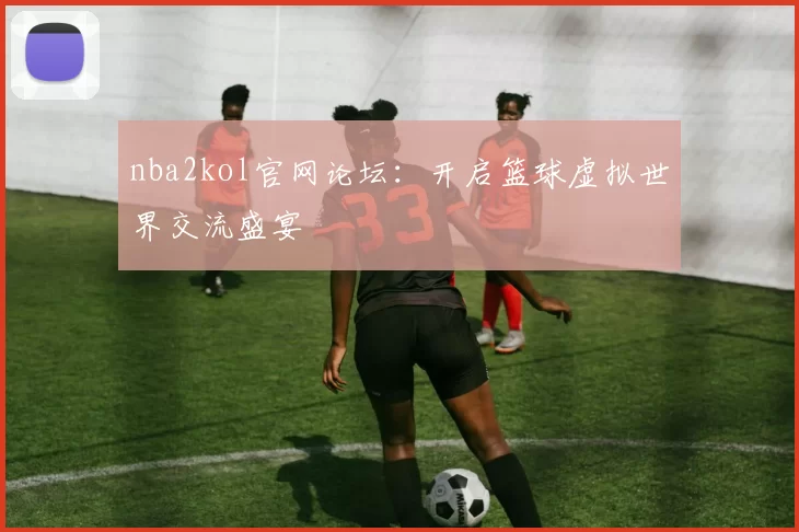 nba2kol官网论坛：开启篮球虚拟世界交流盛宴
