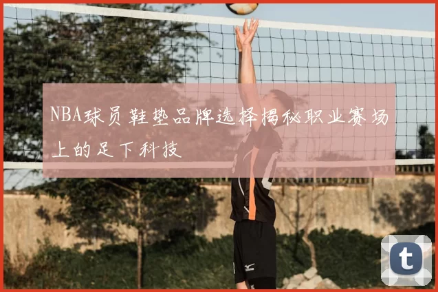 NBA球员鞋垫品牌选择揭秘职业赛场上的足下科技