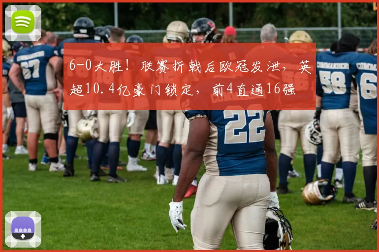 6-0大胜！联赛折戟后欧冠发泄，英超10.4亿豪门锁定，前4直通16强