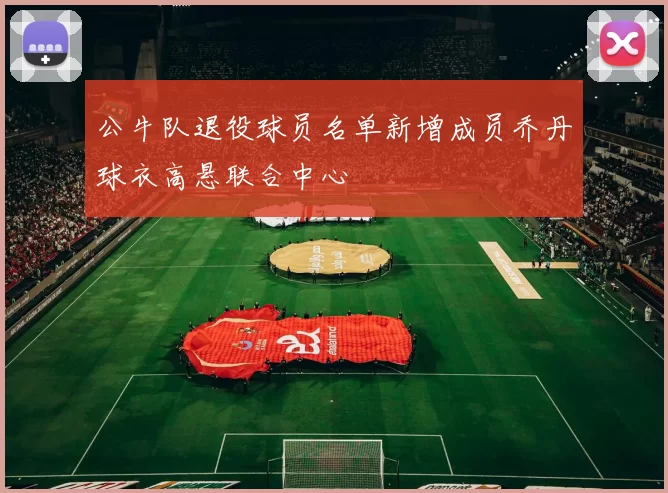 公牛队退役球员名单新增成员乔丹球衣高悬联合中心