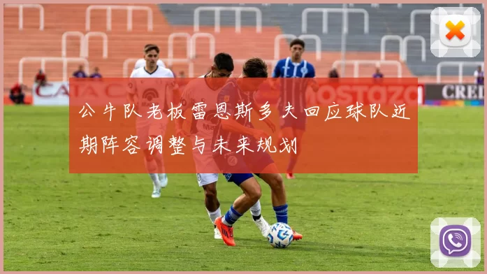 公牛队老板雷恩斯多夫回应球队近期阵容调整与未来规划