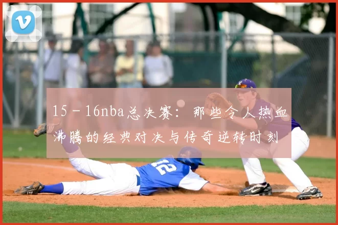 15 - 16nba总决赛：那些令人热血沸腾的经典对决与传奇逆转时刻