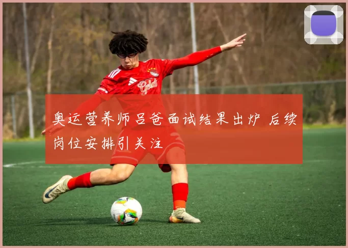 奥运营养师吕爸面试结果出炉 后续岗位安排引关注