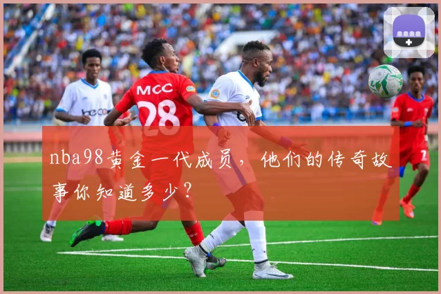 nba98黄金一代成员，他们的传奇故事你知道多少？