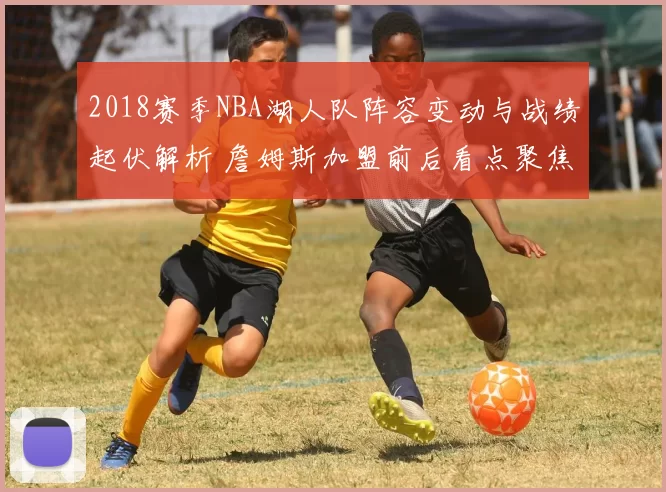 2018赛季NBA湖人队阵容变动与战绩起伏解析 詹姆斯加盟前后看点聚焦