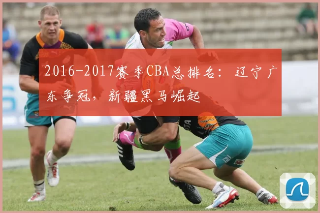 2016-2017赛季CBA总排名：辽宁广东争冠，新疆黑马崛起