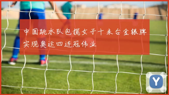 中国跳水队包揽女子十米台金银牌实现奥运四连冠伟业