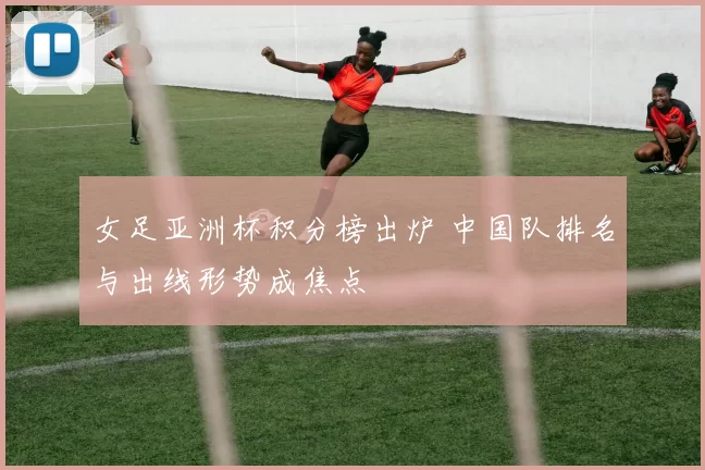 女足亚洲杯积分榜出炉 中国队排名与出线形势成焦点