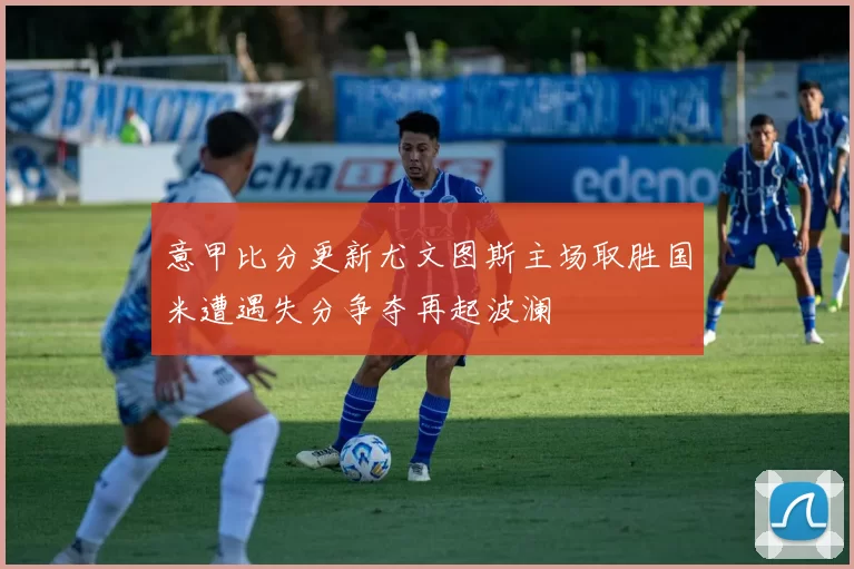 意甲比分更新尤文图斯主场取胜国米遭遇失分争夺再起波澜