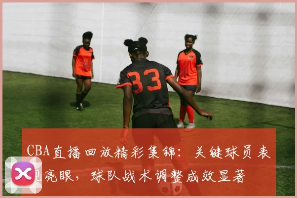 CBA直播回放精彩集锦：关键球员表现亮眼，球队战术调整成效显著