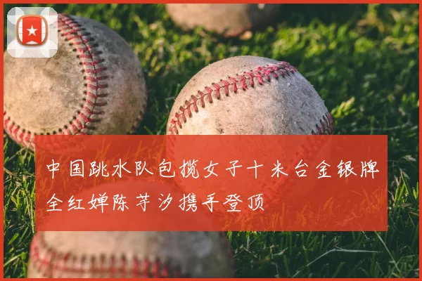 中国跳水队包揽女子十米台金银牌全红婵陈芋汐携手登顶